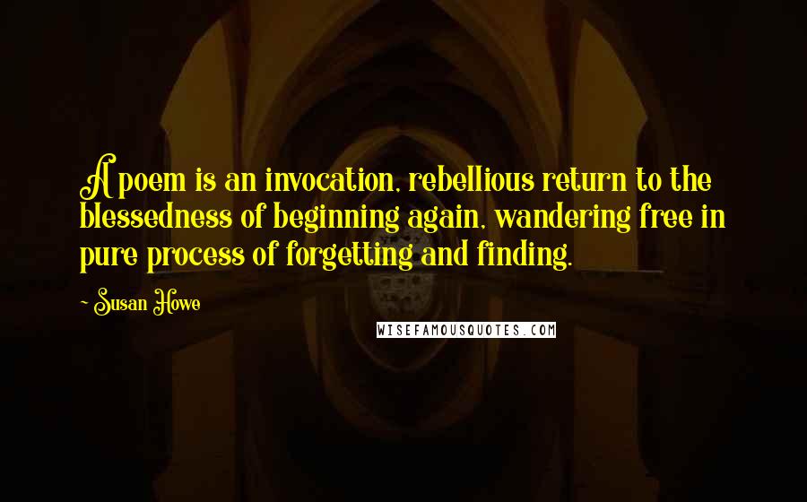 Susan Howe Quotes: A poem is an invocation, rebellious return to the blessedness of beginning again, wandering free in pure process of forgetting and finding.