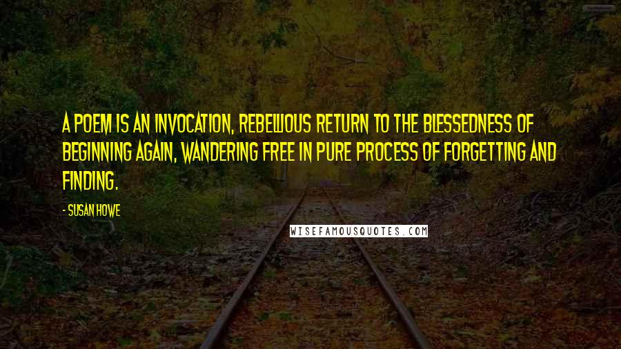Susan Howe Quotes: A poem is an invocation, rebellious return to the blessedness of beginning again, wandering free in pure process of forgetting and finding.