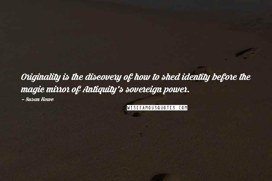 Susan Howe Quotes: Originality is the discovery of how to shed identity before the magic mirror of Antiquity's sovereign power.