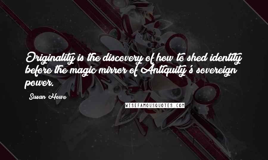 Susan Howe Quotes: Originality is the discovery of how to shed identity before the magic mirror of Antiquity's sovereign power.