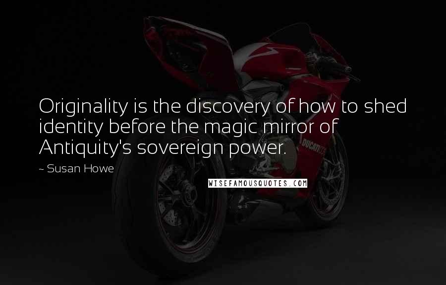 Susan Howe Quotes: Originality is the discovery of how to shed identity before the magic mirror of Antiquity's sovereign power.