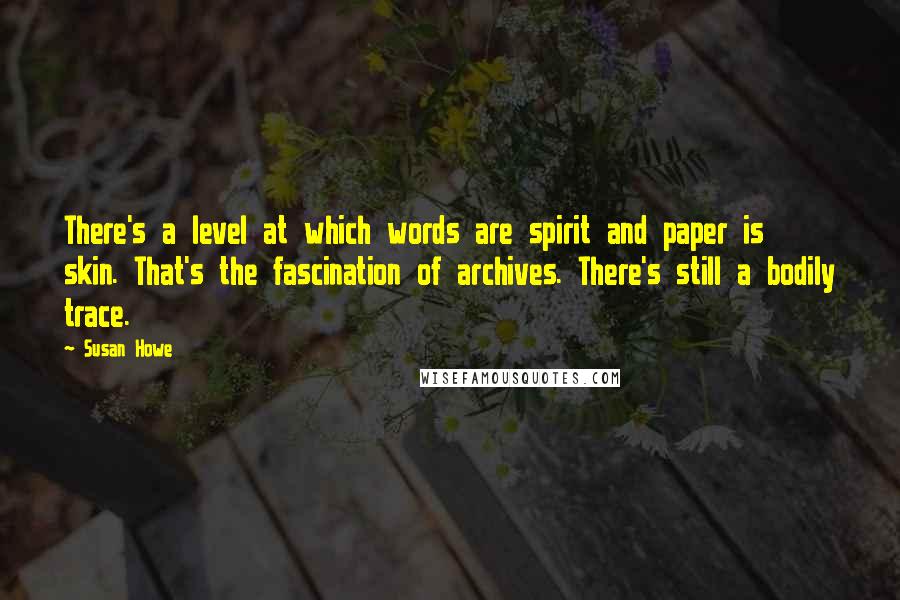 Susan Howe Quotes: There's a level at which words are spirit and paper is skin. That's the fascination of archives. There's still a bodily trace.