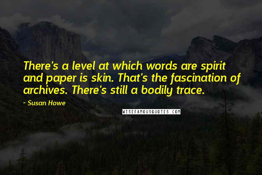 Susan Howe Quotes: There's a level at which words are spirit and paper is skin. That's the fascination of archives. There's still a bodily trace.