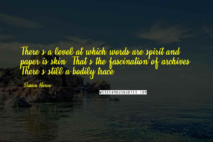 Susan Howe Quotes: There's a level at which words are spirit and paper is skin. That's the fascination of archives. There's still a bodily trace.