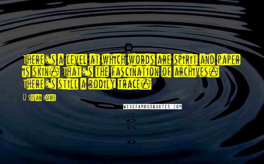 Susan Howe Quotes: There's a level at which words are spirit and paper is skin. That's the fascination of archives. There's still a bodily trace.