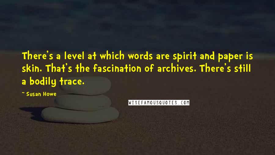 Susan Howe Quotes: There's a level at which words are spirit and paper is skin. That's the fascination of archives. There's still a bodily trace.