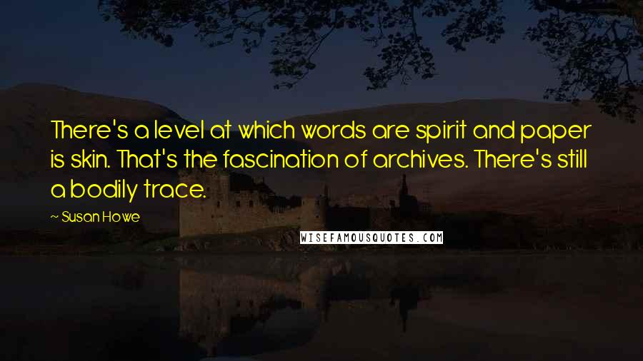 Susan Howe Quotes: There's a level at which words are spirit and paper is skin. That's the fascination of archives. There's still a bodily trace.