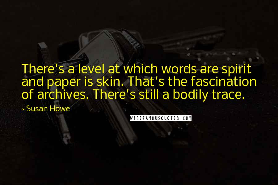 Susan Howe Quotes: There's a level at which words are spirit and paper is skin. That's the fascination of archives. There's still a bodily trace.