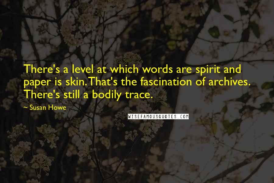 Susan Howe Quotes: There's a level at which words are spirit and paper is skin. That's the fascination of archives. There's still a bodily trace.