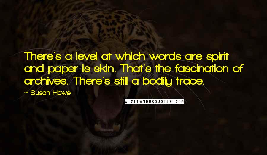 Susan Howe Quotes: There's a level at which words are spirit and paper is skin. That's the fascination of archives. There's still a bodily trace.