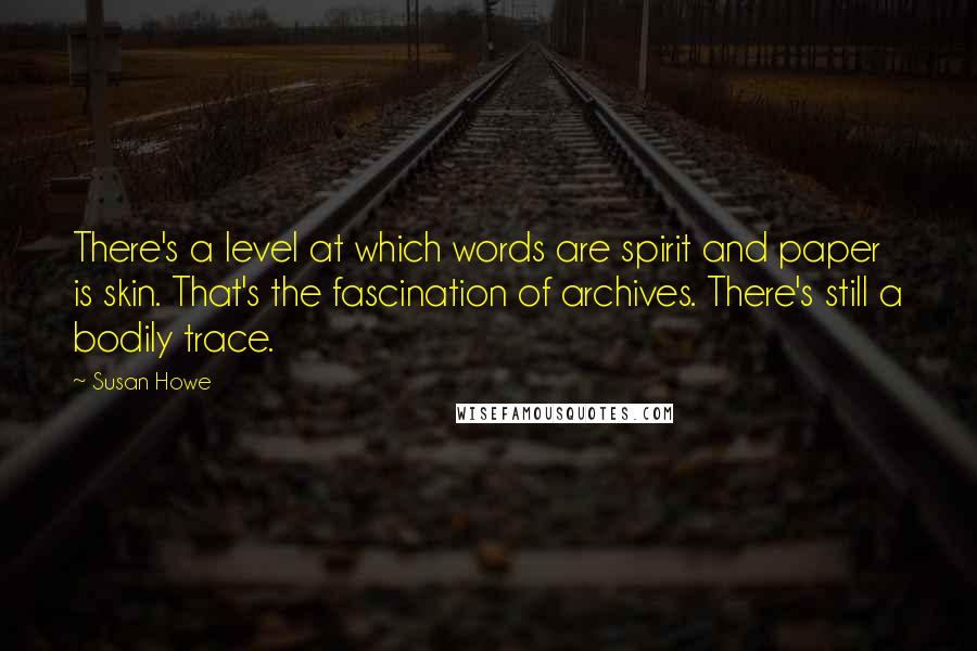 Susan Howe Quotes: There's a level at which words are spirit and paper is skin. That's the fascination of archives. There's still a bodily trace.