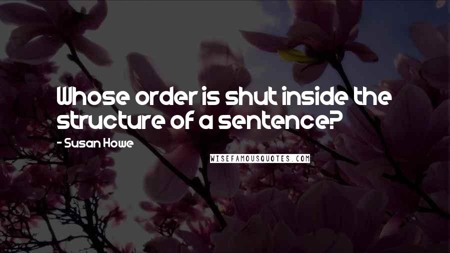 Susan Howe Quotes: Whose order is shut inside the structure of a sentence?