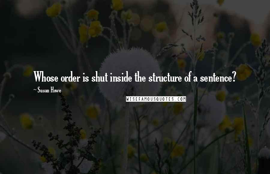 Susan Howe Quotes: Whose order is shut inside the structure of a sentence?