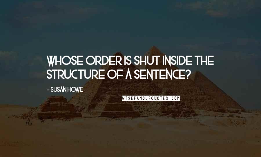 Susan Howe Quotes: Whose order is shut inside the structure of a sentence?