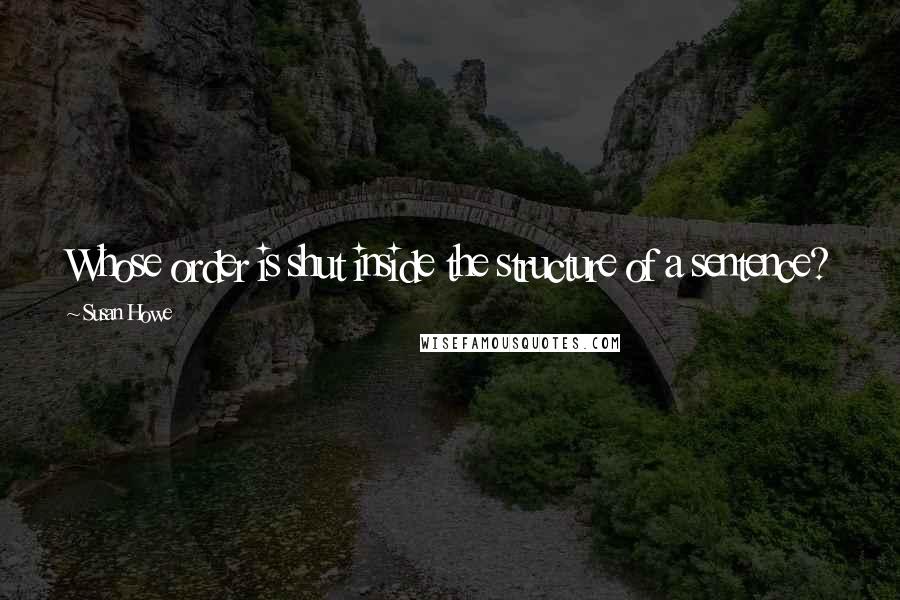 Susan Howe Quotes: Whose order is shut inside the structure of a sentence?