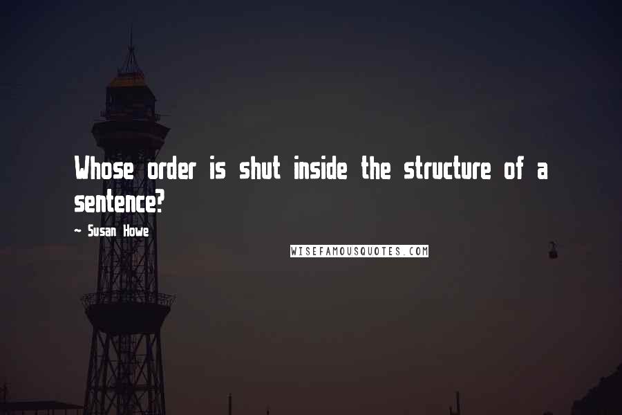 Susan Howe Quotes: Whose order is shut inside the structure of a sentence?