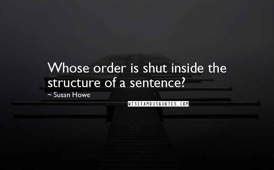 Susan Howe Quotes: Whose order is shut inside the structure of a sentence?