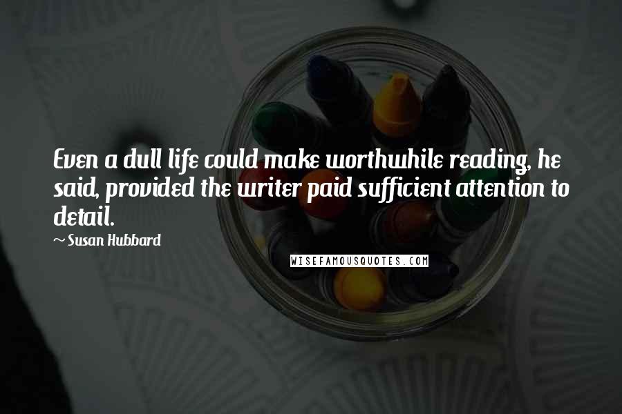 Susan Hubbard Quotes: Even a dull life could make worthwhile reading, he said, provided the writer paid sufficient attention to detail.