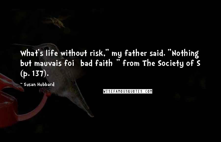 Susan Hubbard Quotes: What's life without risk," my father said. "Nothing but mauvais foi [bad faith]" from The Society of S (p. 137).