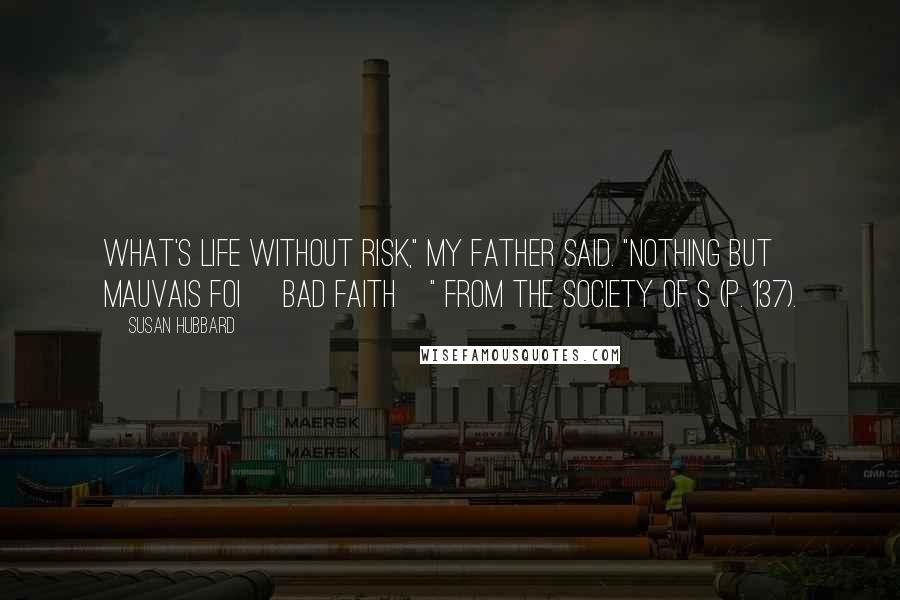 Susan Hubbard Quotes: What's life without risk," my father said. "Nothing but mauvais foi [bad faith]" from The Society of S (p. 137).