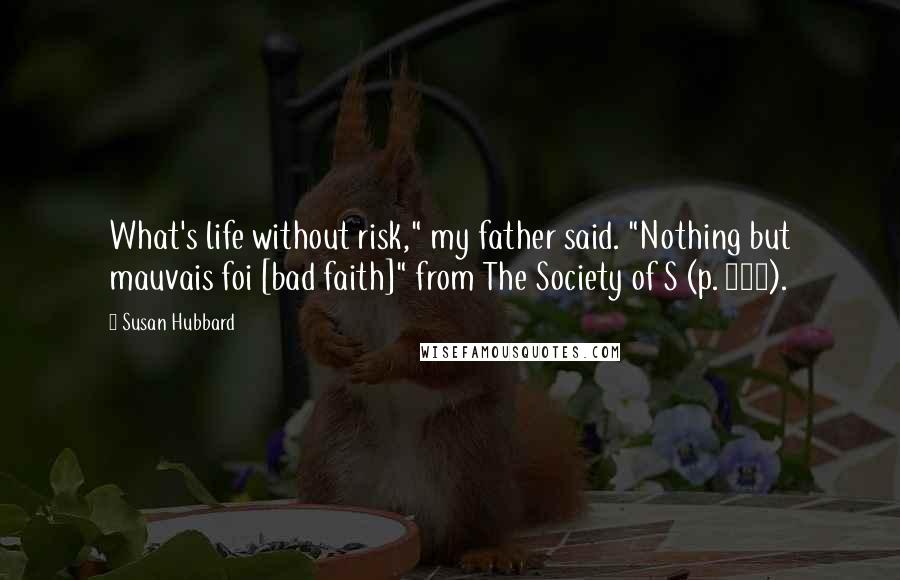 Susan Hubbard Quotes: What's life without risk," my father said. "Nothing but mauvais foi [bad faith]" from The Society of S (p. 137).