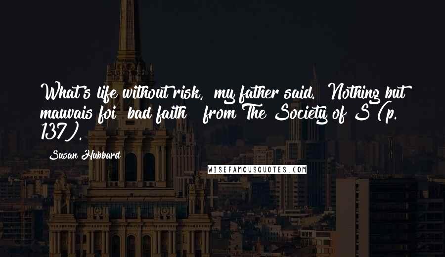 Susan Hubbard Quotes: What's life without risk," my father said. "Nothing but mauvais foi [bad faith]" from The Society of S (p. 137).