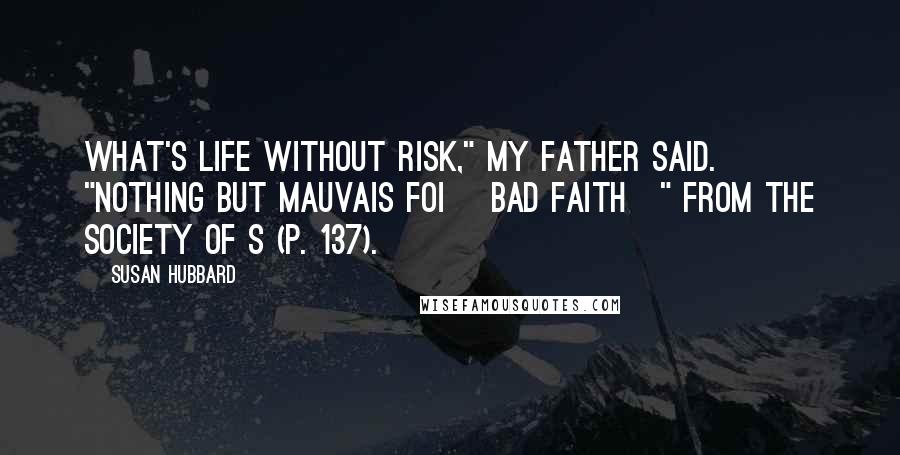 Susan Hubbard Quotes: What's life without risk," my father said. "Nothing but mauvais foi [bad faith]" from The Society of S (p. 137).