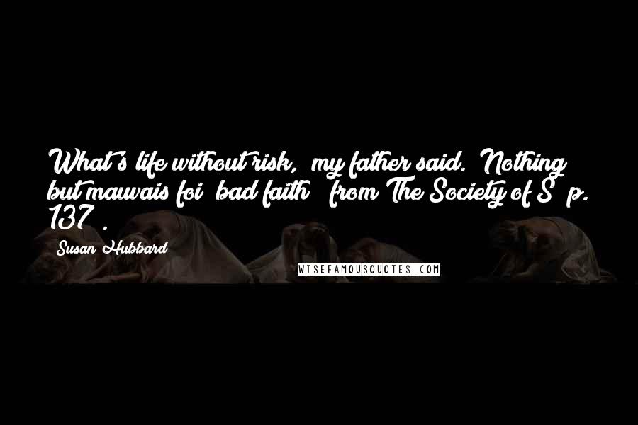 Susan Hubbard Quotes: What's life without risk," my father said. "Nothing but mauvais foi [bad faith]" from The Society of S (p. 137).