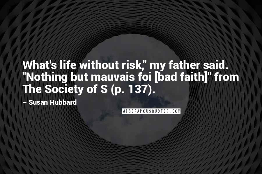 Susan Hubbard Quotes: What's life without risk," my father said. "Nothing but mauvais foi [bad faith]" from The Society of S (p. 137).