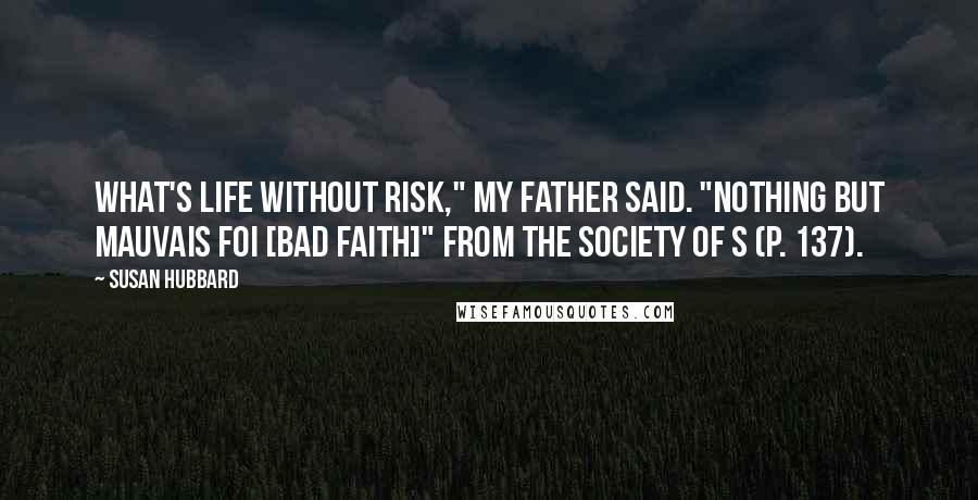 Susan Hubbard Quotes: What's life without risk," my father said. "Nothing but mauvais foi [bad faith]" from The Society of S (p. 137).