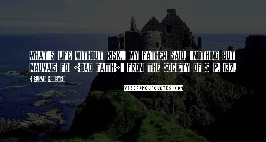 Susan Hubbard Quotes: What's life without risk," my father said. "Nothing but mauvais foi [bad faith]" from The Society of S (p. 137).
