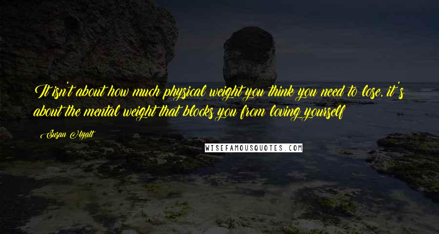 Susan Hyatt Quotes: It isn't about how much physical weight you think you need to lose, it's about the mental weight that blocks you from loving yourself