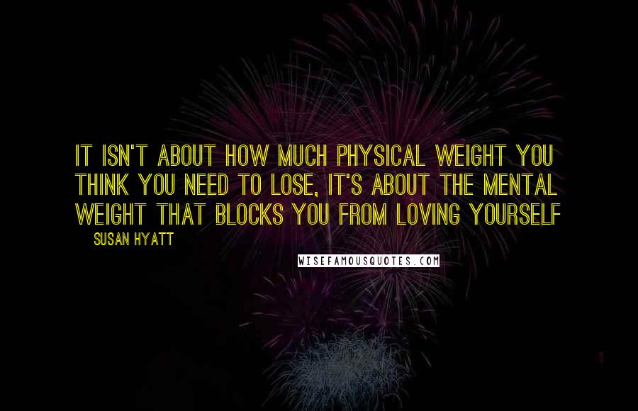 Susan Hyatt Quotes: It isn't about how much physical weight you think you need to lose, it's about the mental weight that blocks you from loving yourself