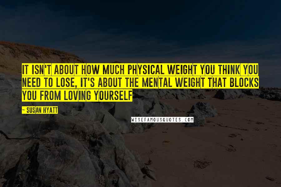 Susan Hyatt Quotes: It isn't about how much physical weight you think you need to lose, it's about the mental weight that blocks you from loving yourself