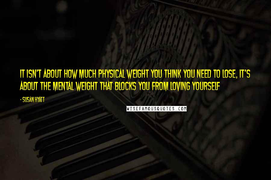 Susan Hyatt Quotes: It isn't about how much physical weight you think you need to lose, it's about the mental weight that blocks you from loving yourself