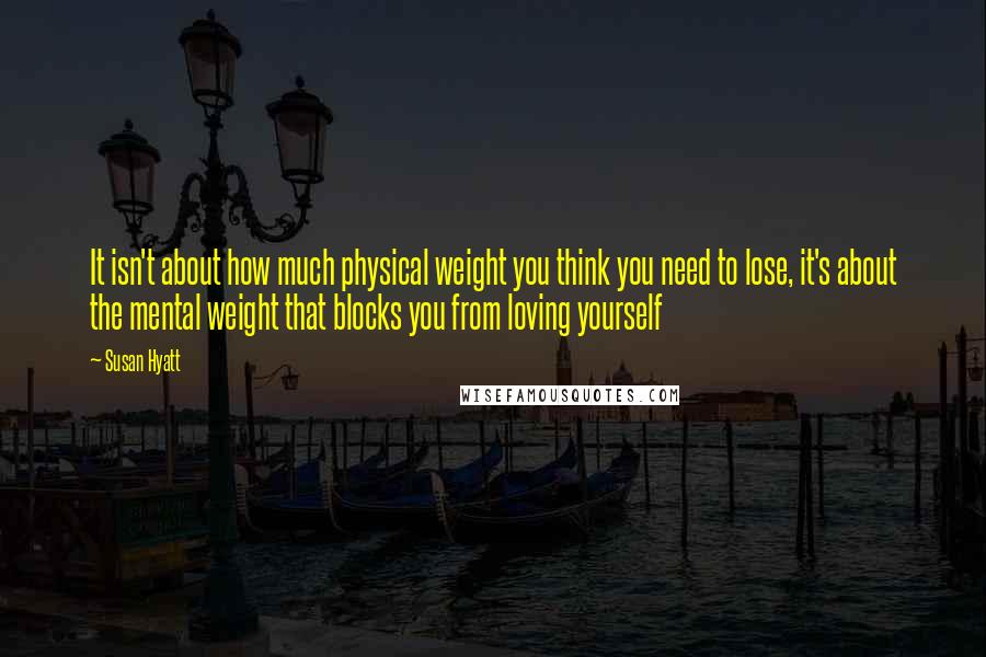 Susan Hyatt Quotes: It isn't about how much physical weight you think you need to lose, it's about the mental weight that blocks you from loving yourself