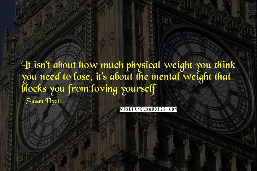Susan Hyatt Quotes: It isn't about how much physical weight you think you need to lose, it's about the mental weight that blocks you from loving yourself