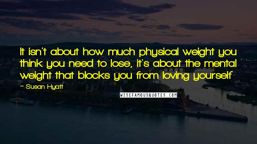 Susan Hyatt Quotes: It isn't about how much physical weight you think you need to lose, it's about the mental weight that blocks you from loving yourself