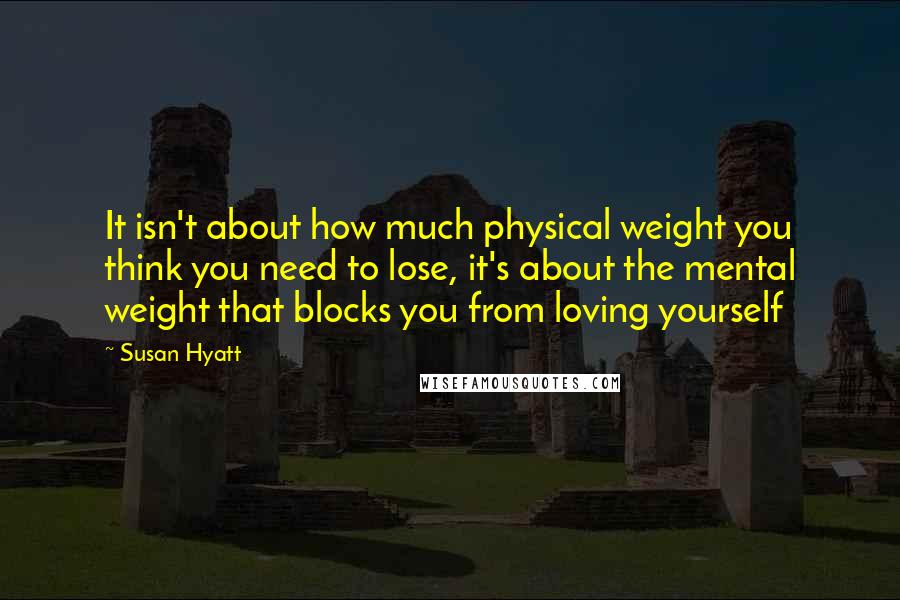 Susan Hyatt Quotes: It isn't about how much physical weight you think you need to lose, it's about the mental weight that blocks you from loving yourself