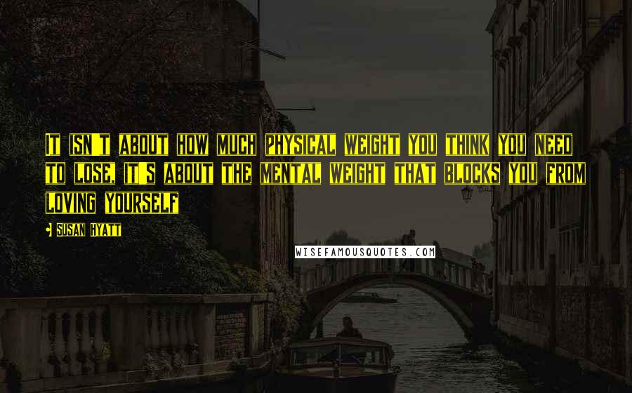 Susan Hyatt Quotes: It isn't about how much physical weight you think you need to lose, it's about the mental weight that blocks you from loving yourself