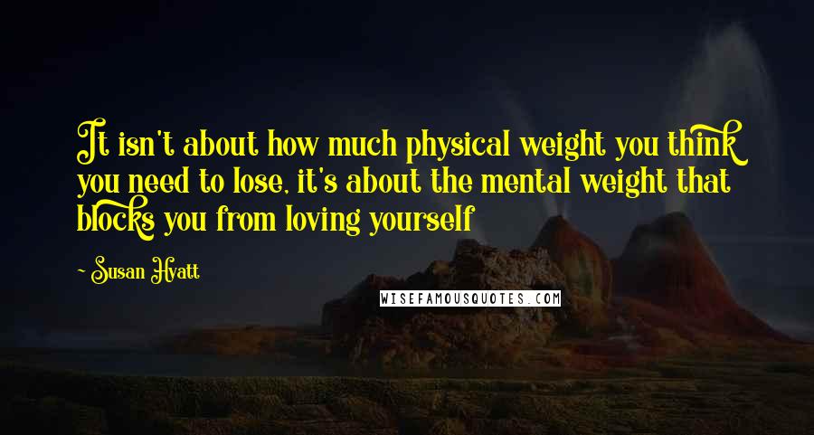 Susan Hyatt Quotes: It isn't about how much physical weight you think you need to lose, it's about the mental weight that blocks you from loving yourself