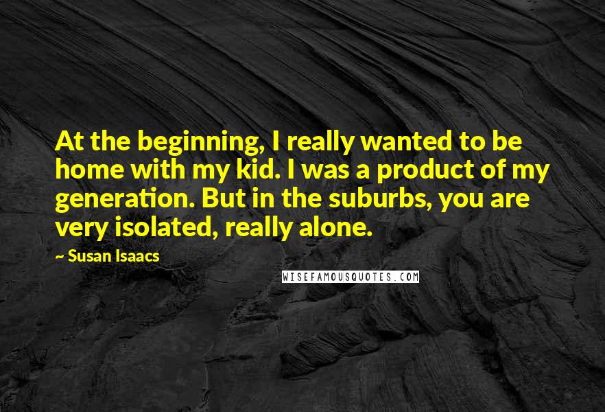 Susan Isaacs Quotes: At the beginning, I really wanted to be home with my kid. I was a product of my generation. But in the suburbs, you are very isolated, really alone.