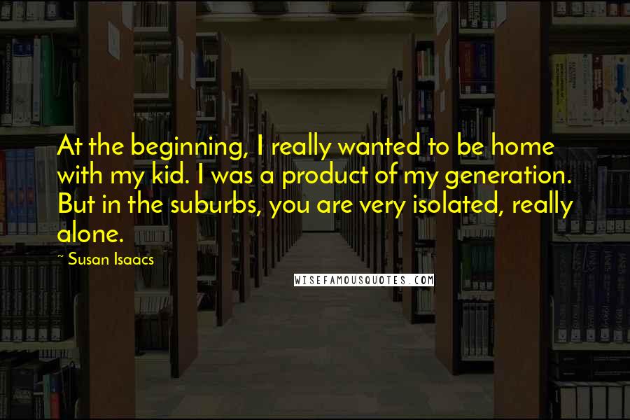 Susan Isaacs Quotes: At the beginning, I really wanted to be home with my kid. I was a product of my generation. But in the suburbs, you are very isolated, really alone.