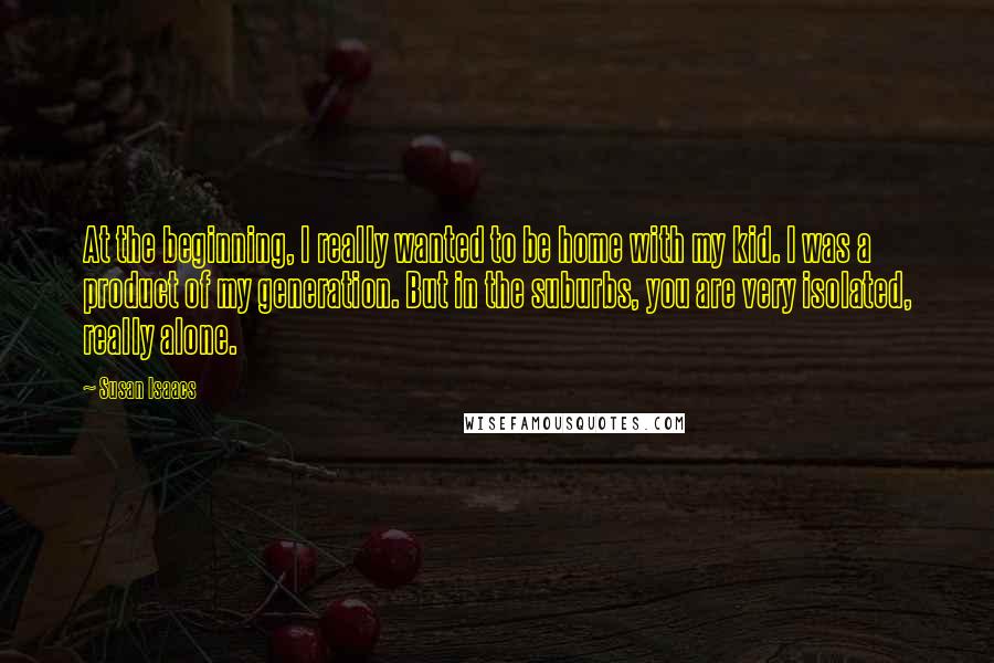 Susan Isaacs Quotes: At the beginning, I really wanted to be home with my kid. I was a product of my generation. But in the suburbs, you are very isolated, really alone.