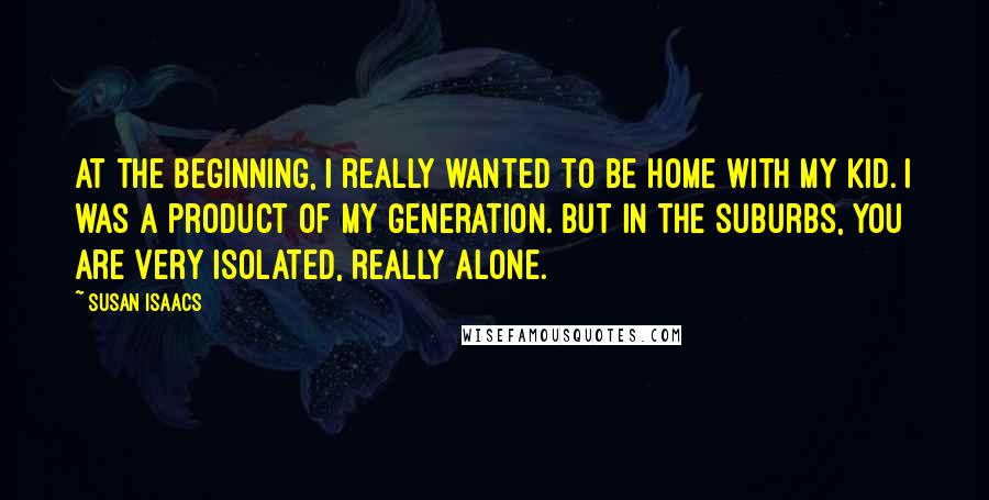 Susan Isaacs Quotes: At the beginning, I really wanted to be home with my kid. I was a product of my generation. But in the suburbs, you are very isolated, really alone.