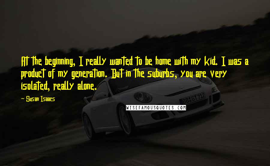 Susan Isaacs Quotes: At the beginning, I really wanted to be home with my kid. I was a product of my generation. But in the suburbs, you are very isolated, really alone.
