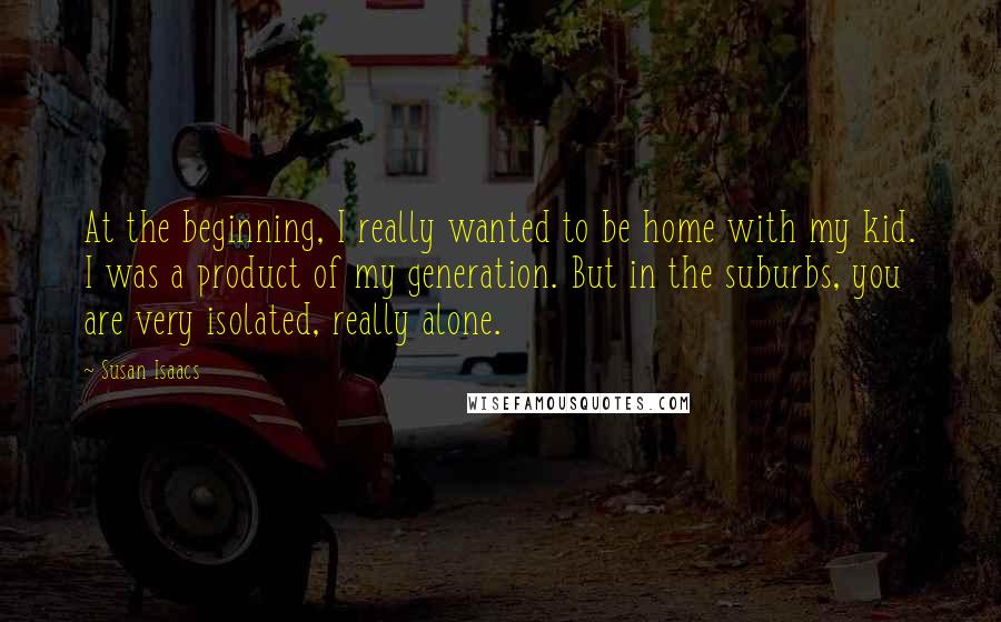 Susan Isaacs Quotes: At the beginning, I really wanted to be home with my kid. I was a product of my generation. But in the suburbs, you are very isolated, really alone.