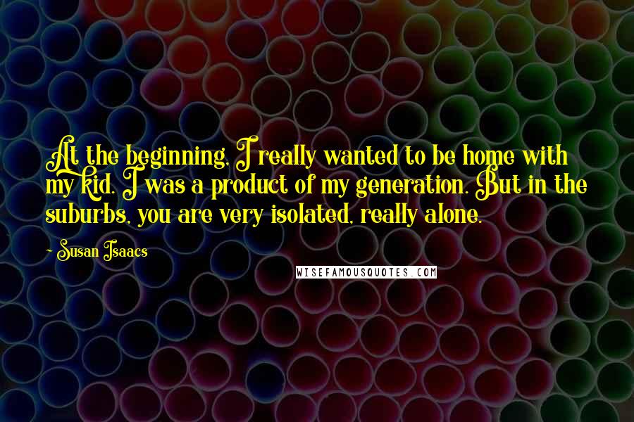 Susan Isaacs Quotes: At the beginning, I really wanted to be home with my kid. I was a product of my generation. But in the suburbs, you are very isolated, really alone.