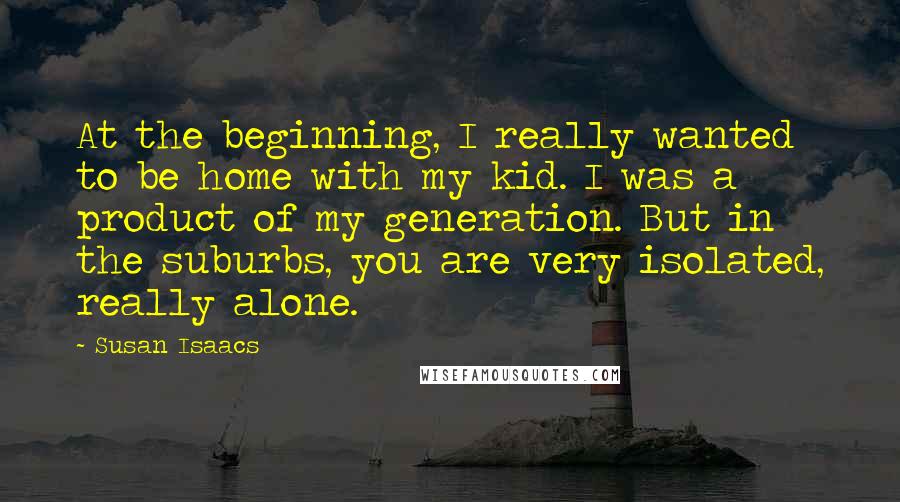 Susan Isaacs Quotes: At the beginning, I really wanted to be home with my kid. I was a product of my generation. But in the suburbs, you are very isolated, really alone.