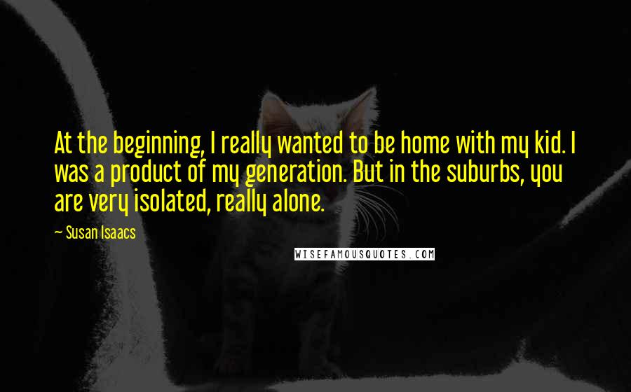 Susan Isaacs Quotes: At the beginning, I really wanted to be home with my kid. I was a product of my generation. But in the suburbs, you are very isolated, really alone.